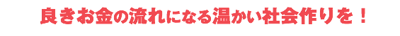  良きお金の流れになる温かい社会作りを！