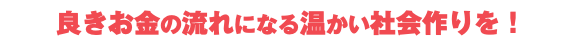  良きお金の流れになる温かい社会作りを！